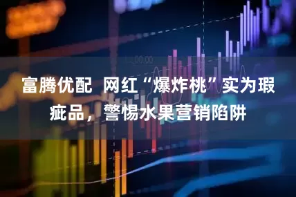 富腾优配  网红“爆炸桃”实为瑕疵品，警惕水果营销陷阱