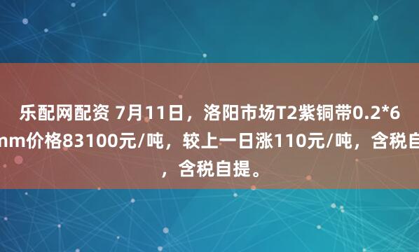 乐配网配资 7月11日，洛阳市场T2紫铜带0.2*600mm价格83100元/吨，较上一日涨110元/吨，含税自提。