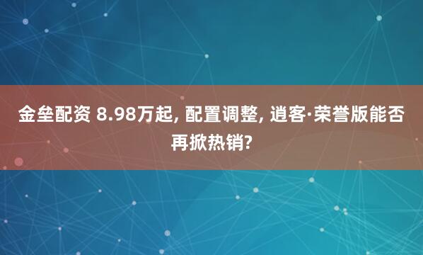 金垒配资 8.98万起, 配置调整, 逍客·荣誉版能否再掀热销?