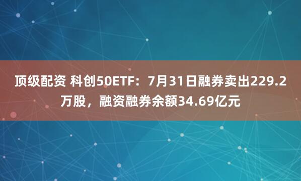 顶级配资 科创50ETF：7月31日融券卖出229.2万股，融资融券余额34.69亿元