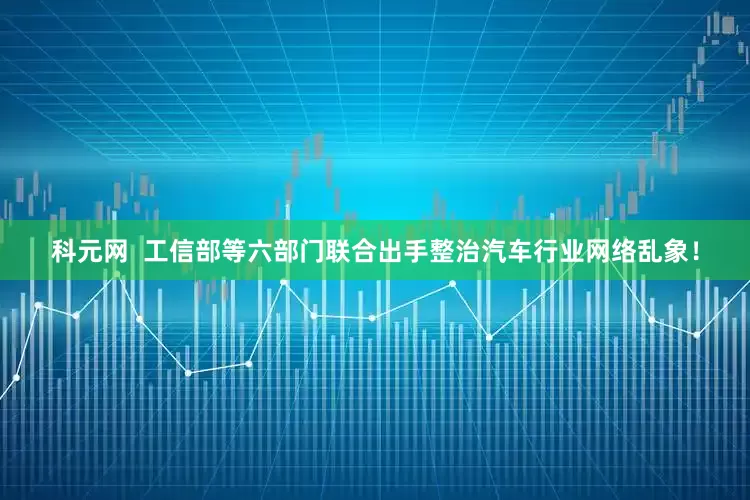 科元网  工信部等六部门联合出手整治汽车行业网络乱象！