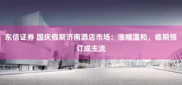 东信证券 国庆假期济南酒店市场：涨幅温和，临期预订成主流