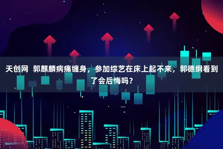 天创网  郭麒麟病痛缠身，参加综艺在床上起不来，郭德纲看到了会后悔吗？