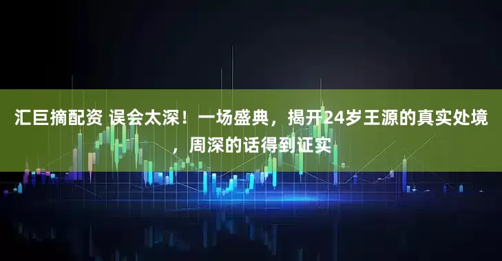 汇巨摘配资 误会太深！一场盛典，揭开24岁王源的真实处境，周深的话得到证实