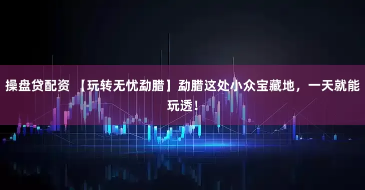 操盘贷配资 【玩转无忧勐腊】勐腊这处小众宝藏地，一天就能玩透！