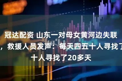 冠达配资 山东一对母女黄河边失联已1个月，救援人员发声：每天四五十人寻找了20多天