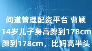 问道管理配资平台 曹颖失策了！14岁儿子身高蹿到178cm，比妈高半头