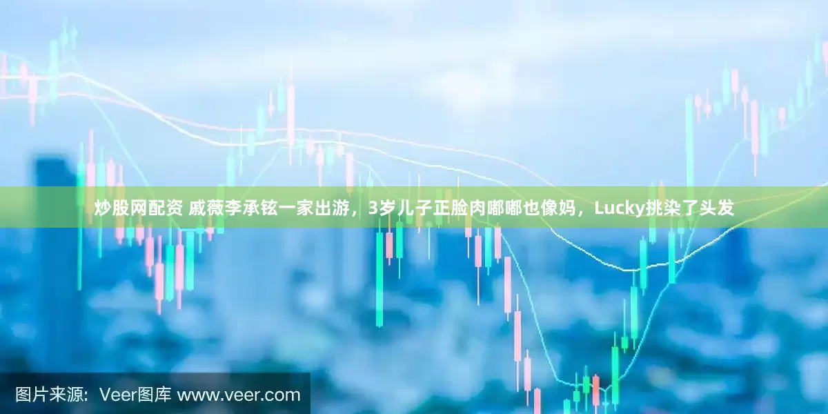炒股网配资 戚薇李承铉一家出游，3岁儿子正脸肉嘟嘟也像妈，Lucky挑染了头发