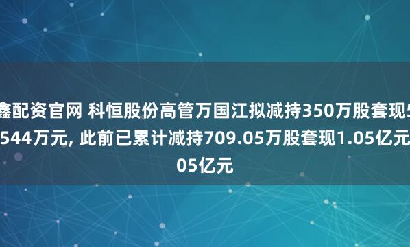 鑫配资官网 科恒股份高管万国江拟减持350万股套现5544万元, 此前已累计减持709.05万股套现1.05亿元