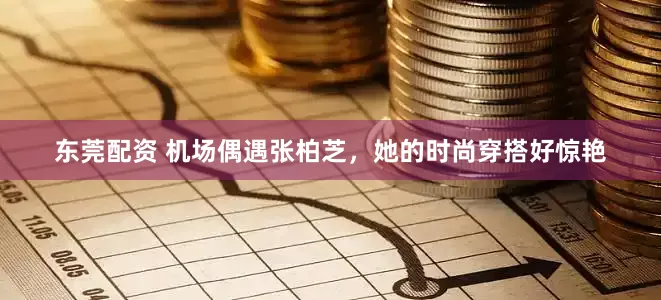东莞配资 机场偶遇张柏芝，她的时尚穿搭好惊艳
