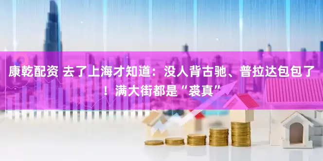 康乾配资 去了上海才知道：没人背古驰、普拉达包包了！满大街都是“裘真”